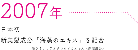 2007年 日本初新美髪成分「海藻のエキス」を配合 ※ラミナリアオクロロイカエキス（保湿成分）