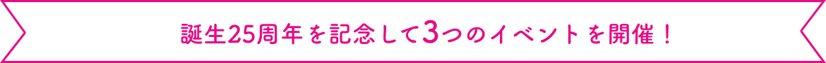 誕生25周年を記念して3つのイベントを開催！