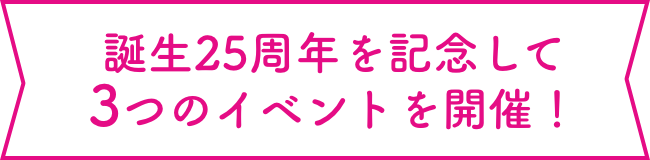 誕生25周年を記念して3つのイベントを開催！