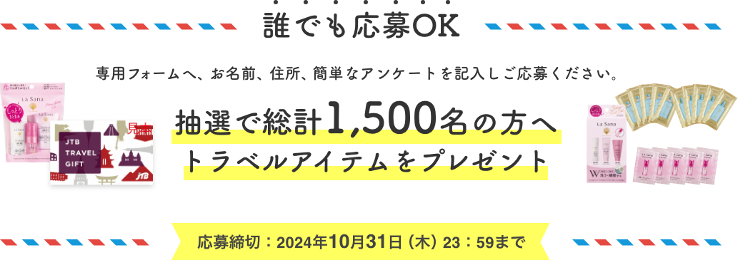 誰でも応募OK  専用フォームへ、お名前、住所、簡単なアンケートを記入しご応募ください。  抽選で総計1,500名の方へトラベルアイテムをプレゼント  応募締切：2024年10月31日（木）23：59まで