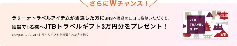さらにWチャンス！  ラサーナトラベルアイテムが当選した方にSNSへ賞品の口コミ投稿いただくと、抽選で1名様へJTBトラベルギフト3万円分をプレゼント！  ※Step.02にて、JTBトラベルギフトを当選された方を除く  JTB TRAVEL GIFT