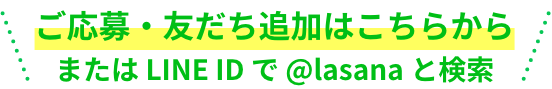 ご応募・友だち追加はこちらから  または LINE ID で @lasana と検索