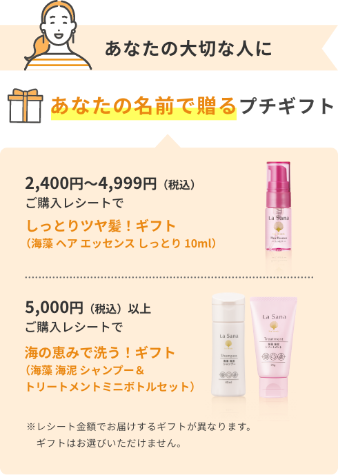 あなたの大切な人にあなたの名前で贈るプチギフト  2,400円〜4,999円（税込） ご購入レシートでしっとりツヤ髪！ギフト（海藻 ヘア エッセンス しっとり 10ml）  5,000円（税込）以上ご購入レシートで  海の恵みで洗う！ギフト（海藻 海泥 シャンプー＆トリートメントミニボトルセット）  ※レシート金額でお届けするギフトが異なります。ギフトはお選びいただけません。