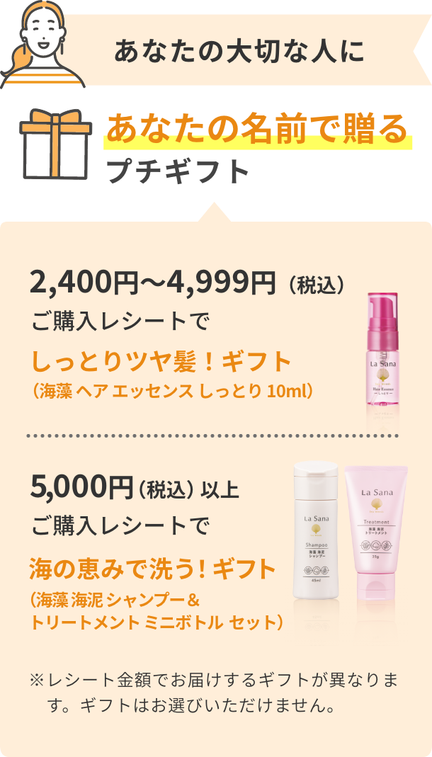 あなたの大切な人にあなたの名前で贈るプチギフト  2,400円〜4,999円（税込） ご購入レシートでしっとりツヤ髪！ギフト（海藻 ヘア エッセンス しっとり 10ml）  5,000円（税込）以上ご購入レシートで  海の恵みで洗う！ギフト（海藻 海泥 シャンプー＆トリートメントミニボトルセット）  ※レシート金額でお届けするギフトが異なります。ギフトはお選びいただけません。