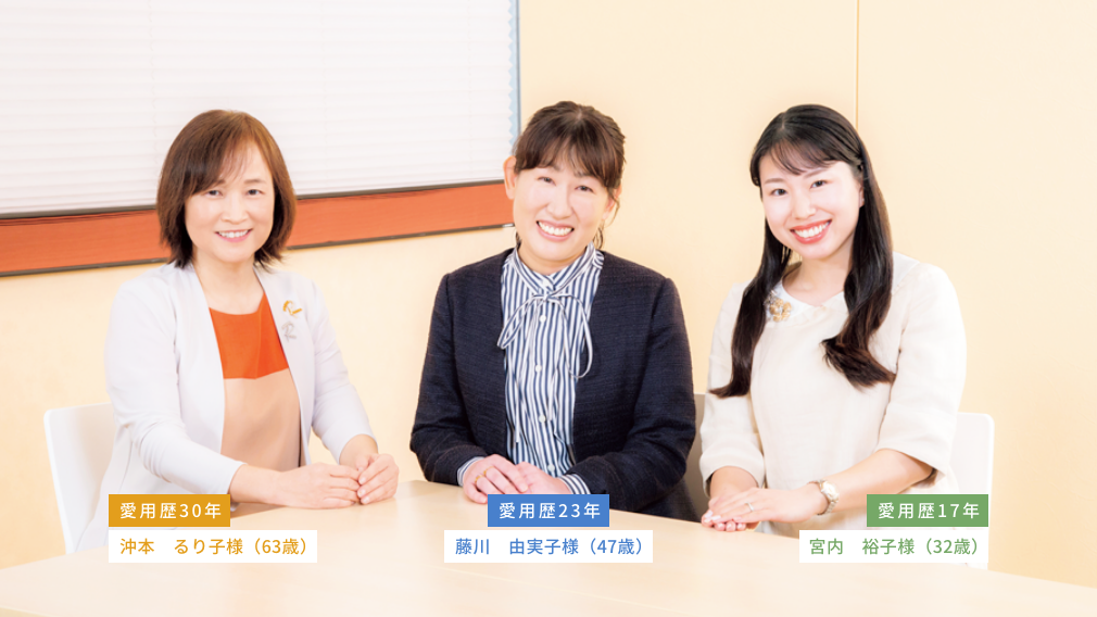愛用歴30年 沖本  るり子様（63歳）  愛用歴23年 藤川　由実子様（47歳）  愛用歴17年 宮内　裕子様（32歳）