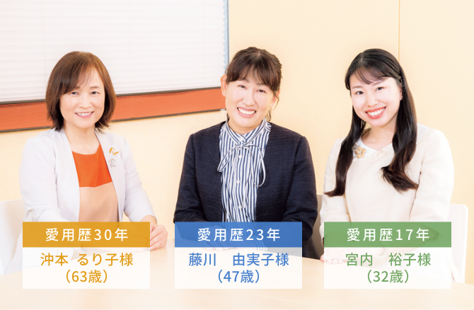 愛用歴30年 沖本  るり子様（63歳）  愛用歴23年 藤川　由実子様（47歳）  愛用歴17年 宮内　裕子様（32歳）