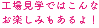 工場見学ではこんなお楽しみもあるよ！