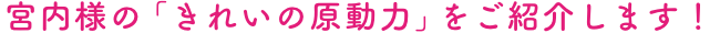 宮内様の「きれいの原動力」をご紹介します！