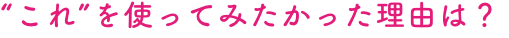 “これ”を使ってみたかった理由は？