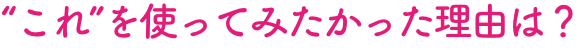 “これ”を使ってみたかった理由は？