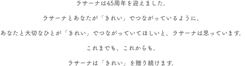 ラサーナは45周年を迎えました。ラサーナとあなたが「きれい」でつながっているように、あなたと大切なひとが「きれい」でつながっていてほしいと、ラサーナは思っています。これまでも、これからも。ラサーナは「きれい」を贈り続けます。