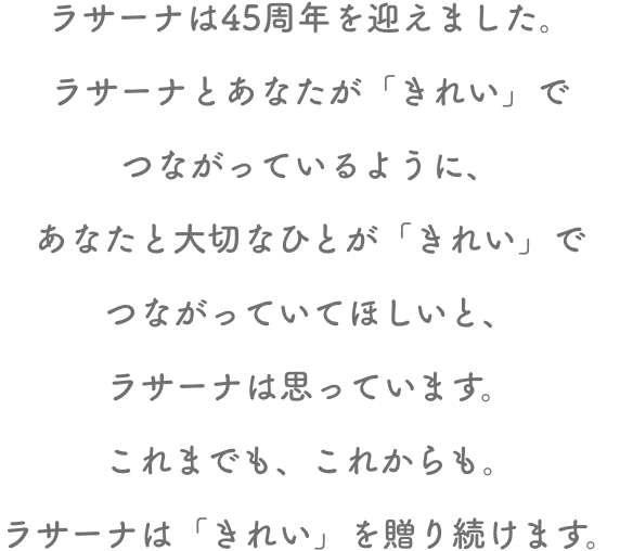 ラサーナは45周年を迎えました。ラサーナとあなたが「きれい」でつながっているように、あなたと大切なひとが「きれい」でつながっていてほしいと、ラサーナは思っています。これまでも、これからも。ラサーナは「きれい」を贈り続けます。