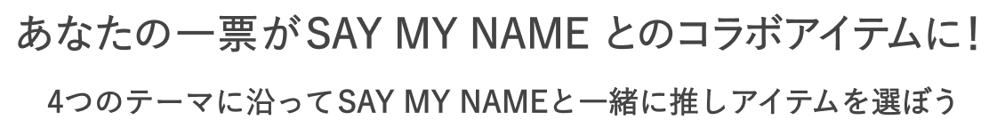 あなたの一票がSAY MY NAME とのコラボアイテムに！  4つのテーマに沿ってSAY MY NAMEと一緒に推しアイテムを選ぼう