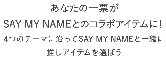 あなたの一票がSAY MY NAME とのコラボアイテムに！  4つのテーマに沿ってSAY MY NAMEと一緒に推しアイテムを選ぼう