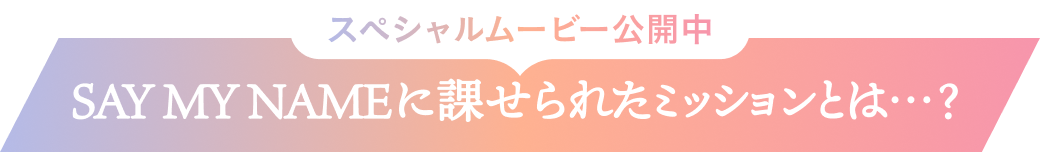 スペシャルムービー公開中  SAY MY NAMEに課せられたミッションとは…？