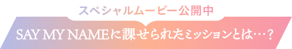 スペシャルムービー公開中  SAY MY NAMEに課せられたミッションとは…？