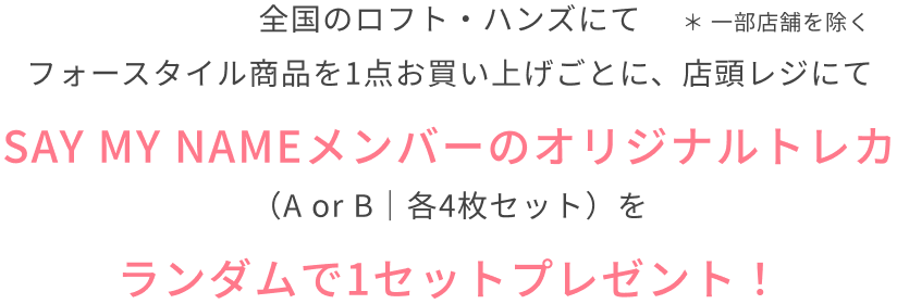 全国のロフト・ハンズにてフォースタイル商品を1点お買い上げごとに、店頭レジにてSAY MY NAMEメンバーのオリジナルトレカ（A or B｜各4枚セット）をランダムで1セットプレゼント！  ＊ 一部店舗を除く