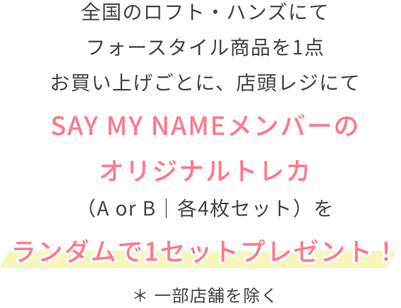 全国のロフト・ハンズにてフォースタイル商品を1点お買い上げごとに、店頭レジにてSAY MY NAMEメンバーのオリジナルトレカ（A or B｜各4枚セット）をランダムで1セットプレゼント！  ＊ 一部店舗を除く