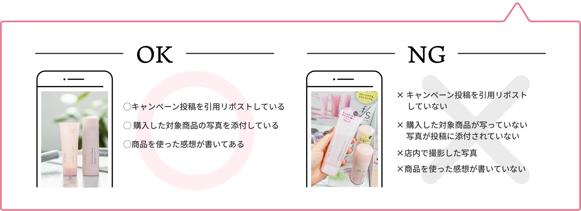 OK  ◯キャンペーン投稿を引用リポストしている  ◯ 購入した対象商品の写真を添付している  ◯商品を使った感想が書いてある  NG  × キャンペーン投稿を引用リポストしていない  × 購入した対象商品が写っていない 写真が投稿に添付されていない  ×店内で撮影した写真  ×商品を使った感想が書いていない