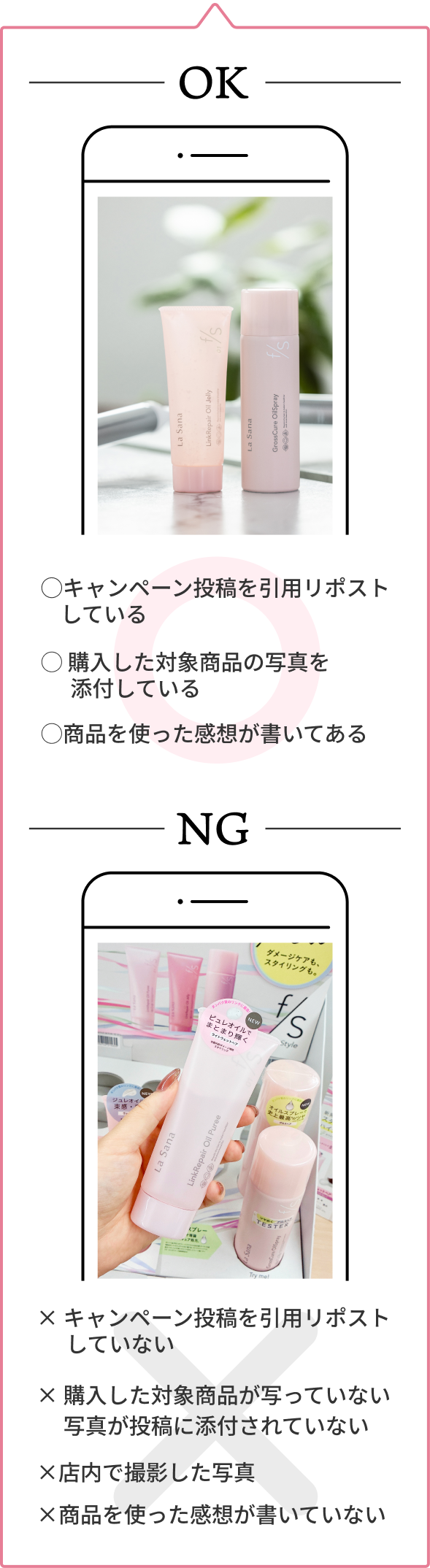 OK  ◯キャンペーン投稿を引用リポストしている  ◯ 購入した対象商品の写真を添付している  ◯商品を使った感想が書いてある  NG  × キャンペーン投稿を引用リポストしていない  × 購入した対象商品が写っていない 写真が投稿に添付されていない  ×店内で撮影した写真  ×商品を使った感想が書いていない