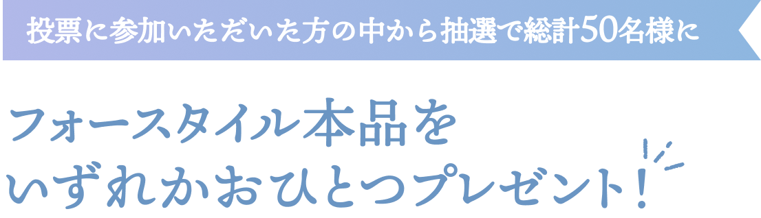 投票に参加いただいた方の中から抽選で総計50名様にフォースタイル本品をいずれかおひとつプレゼント！