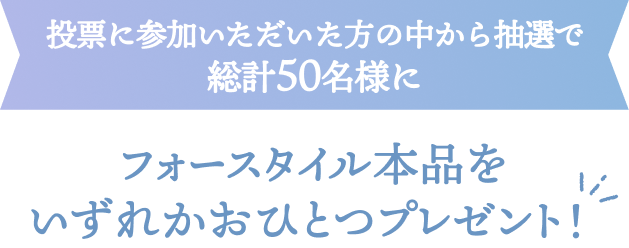 投票に参加いただいた方の中から抽選で総計50名様にフォースタイル本品をいずれかおひとつプレゼント！