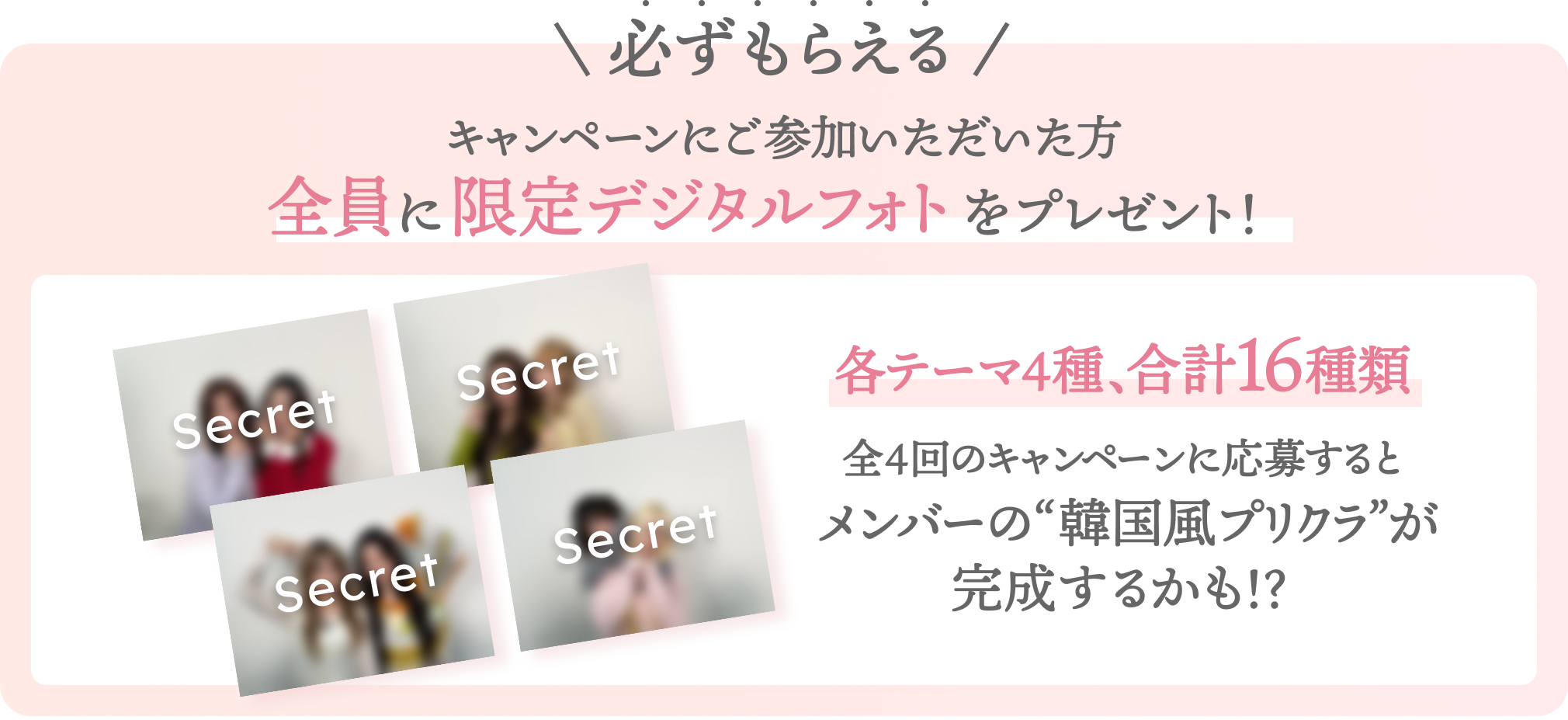 必ずもらえる  キャンペーンにご参加いただいた方全員に限定デジタルフォトをプレゼント！  各テーマ4種 、 合計16種類  全4回のキャンペーンに応募するとメンバーの“人生4カット”が完成するかも！？