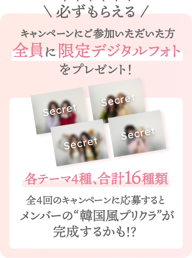 必ずもらえる  キャンペーンにご参加いただいた方全員に限定デジタルフォトをプレゼント！  各テーマ4種 、 合計16種類  全4回のキャンペーンに応募するとメンバーの“人生4カット”が完成するかも！？