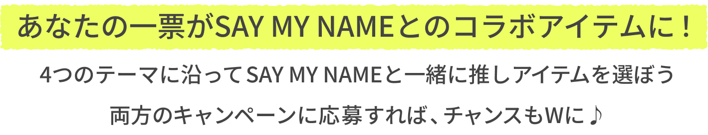 あなたの一票がSAY MY NAMEとのコラボアイテムに！  4つのテーマに沿ってSAY MY NAMEと一緒に推しアイテムを選ぼう  両方のキャンペーンに応募すれば、チャンスもWに♪
