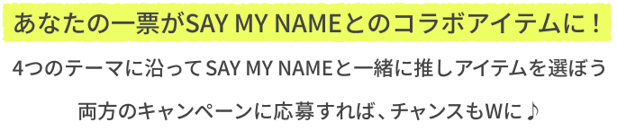 あなたの一票がSAY MY NAMEとのコラボアイテムに！  4つのテーマに沿ってSAY MY NAMEと一緒に推しアイテムを選ぼう  両方のキャンペーンに応募すれば、チャンスもWに♪